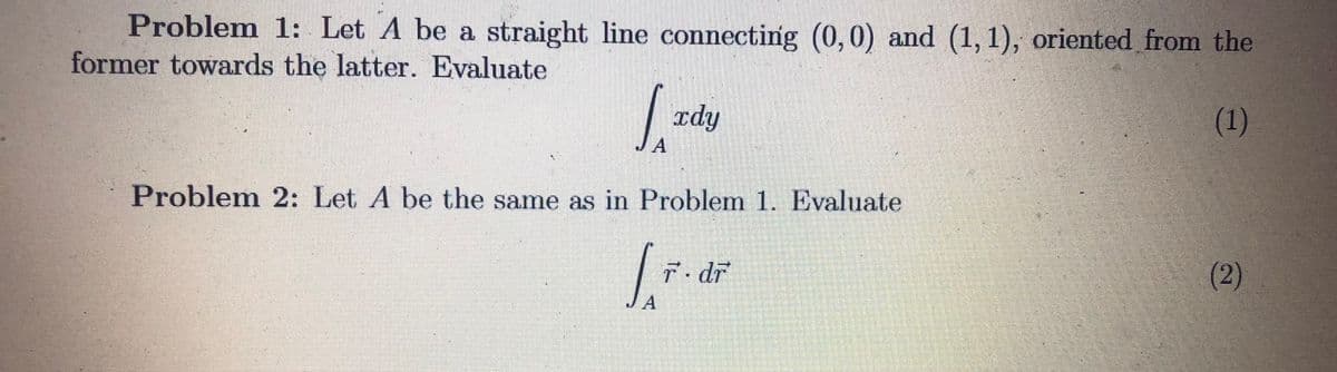 Problem 1: Let A be a straight line connecting (0,0) and (1, 1), oriented from the
former towards the latter. Evaluate
| rdy
(1)
A
Problem 2: Let A be the same as in Problem 1. Evaluate
T. dr
(2)
