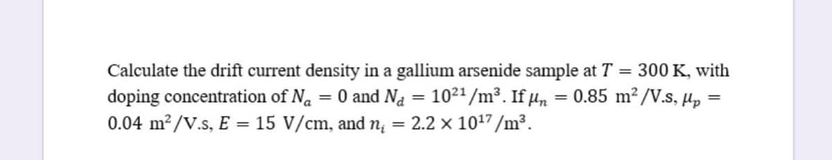 Calculate the drift current density in a gallium arsenide sample at T =
doping concentration of Na = 0 and Na = 1021/m³. If un
0.04 m2/V.s, E = 15 V/cm, and n; = 2.2 x 1017/m³.
300 K, with
0.85 m?/V.s, Hp =
