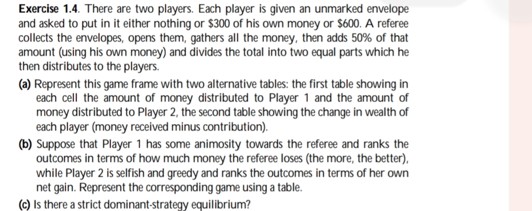 Exercise 1.4. There are two players. Each player is given an unmarked envelope
and asked to put in it either nothing or $300 of his own money or $600. A referee
collects the envelopes, opens them, gathers all the money, then adds 50% of that
amount (using his own money) and divides the total into two equal parts which he
then distributes to the players.
(a) Represent this game frame with two alternative tables: the first table showing in
each cell the amount of money distributed to Player 1 and the amount of
money distributed to Player 2, the second table showing the change in wealth of
each player (money received minus contribution).
(b) Suppose that Player 1 has some animosity towards the referee and ranks the
outcomes in terms of how much money the referee loses (the more, the better),
while Player 2 is selfish and greedy and ranks the outcomes in terms of her own
net gain. Represent the corresponding game using a table.
(c) Is there a strict dominant-strategy equilibrium?