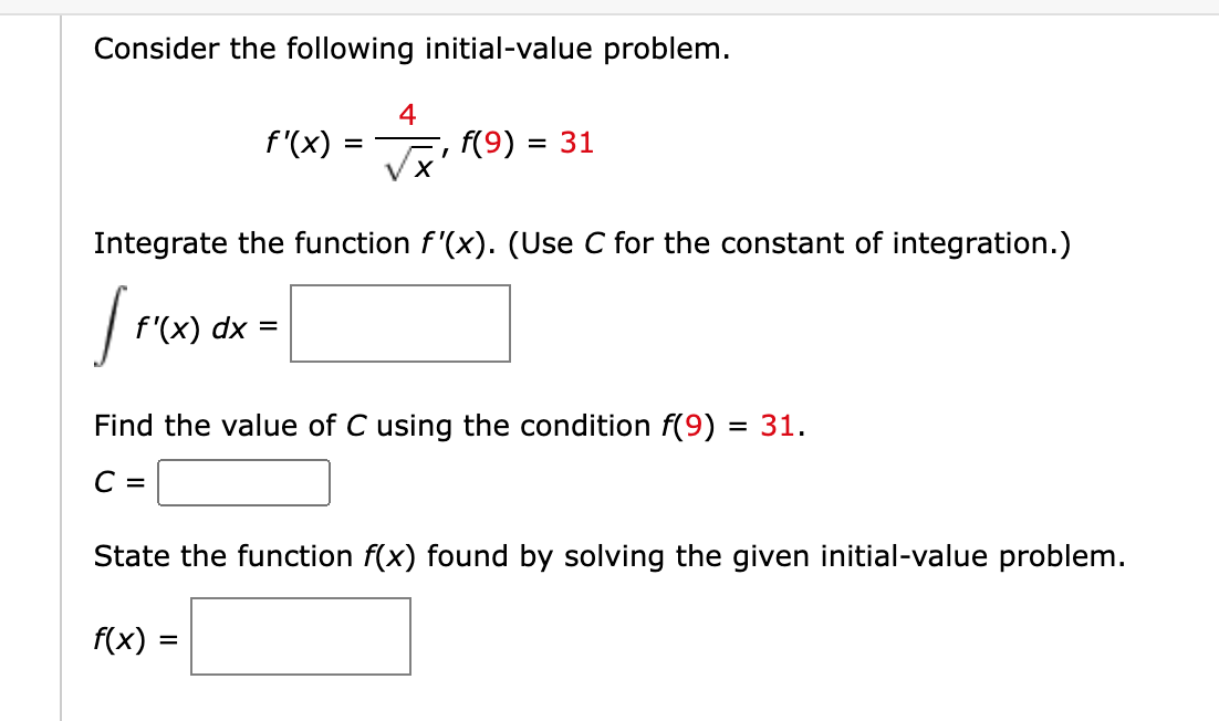 Consider the following initial-value problem.
4
f'(x)
,f(9) = 31
Integrate the function f'(x). (Use C for the constant of integration.)
f'(x) dx =
Find the value of C using the condition f(9)
= 31.
С —
State the function f(x) found by solving the given initial-value problem.
f(x)
