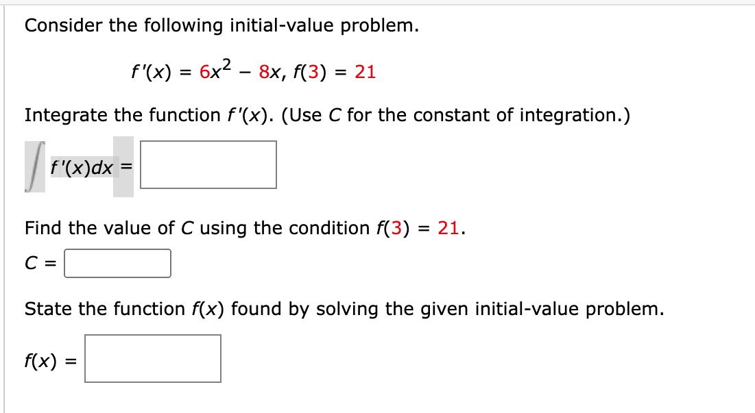 Consider the following initial-value problem.
f'(x) = 6x2 .
8х, f(3) %3D 21
Integrate the function f'(x). (Use C for the constant of integration.)
f'(x)dx =
Find the value of C using the condition f(3) = 21.
C =
State the function f(x) found by solving the given initial-value problem.
f(x) =
