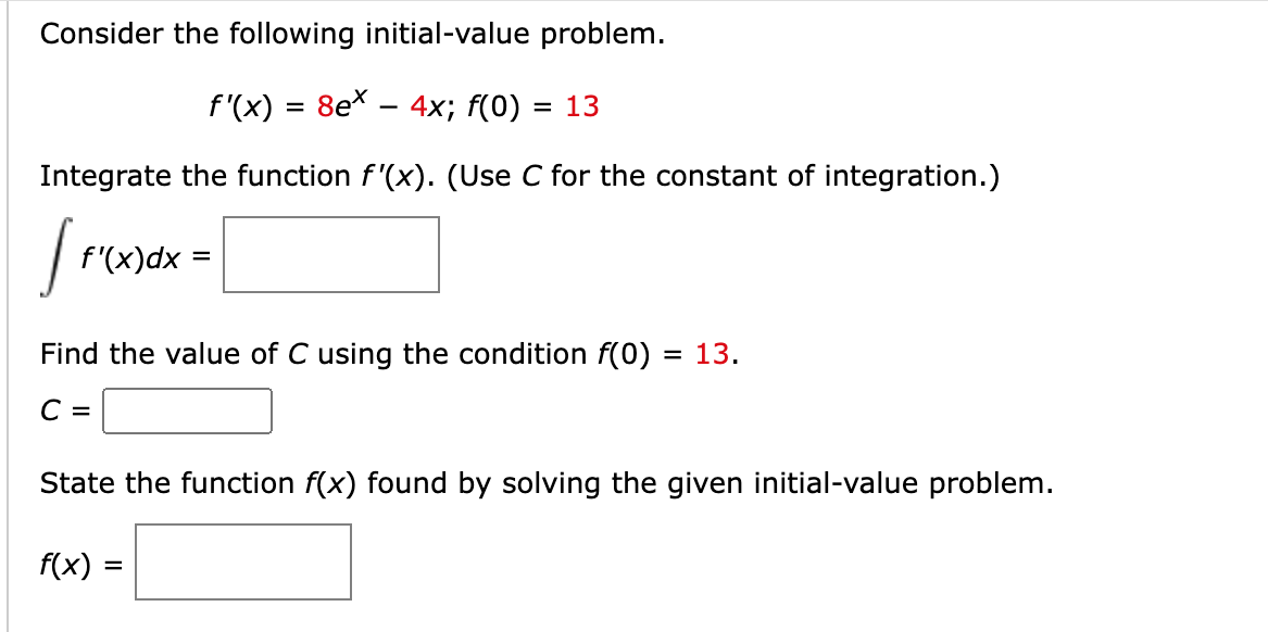 Consider the following initial-value problem.
f'(x) = 8ex − 4x; f(0) :
= 13
Integrate the function f'(x). (Use C for the constant of integration.)
[re
f'(x)dx
=
Find the value of C using the condition f(0) = 13.
C =
State the function f(x) found by solving the given initial-value problem.
f(x)
=
