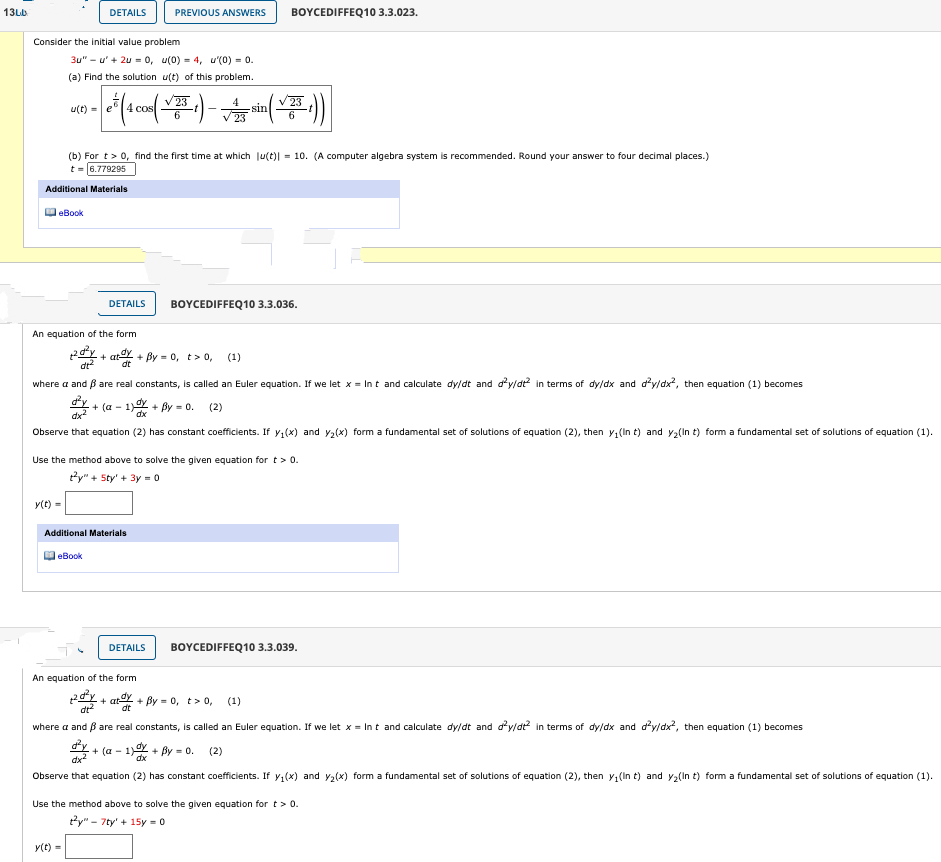 Consider the initial value problem
3u" - u' + 2u = o, u(0) = 4, u'(o) = 0.
(a) Find the solution u(t) of this problem.
V23
cos
sin
23
u(t) -
(b) For t> 0, find the first time at which Ju(t)| = 10. (A computer algebra system is recommended. Round your answer to four decimal places.)
t-(6.779295
Additional Materials
DeBook
DETAILS
BOYCEDIFFEQ10 3.3.036.
An equation of the form
p. a+ By = 0, t> 0, (1)
dt
dt
where a and ß are real constants, is called an Euler equation. If we let x = In t and calculate dy/dt and dy/dt in terms of dyldx and d'yldx", then equation (1) becomes
+ (a - 1 + By - 0. (2)
Observe that equation (2) has constant coefficients. If y (x) and y,(x) form a fundamental set of solutions of equation (2), then y;(In t) and y,(In t) form a fundamental set of solutions of equation (1).
Use the method above to solve the given equation for t> 0.
ty" + Sty' + 3y -0
y(t) -

