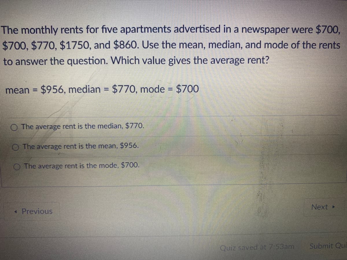 The monthly rents for five apartments advertised in a newspaper were $700,
$700, $770, $1750, and $860. Use the mean, median, and mode of the rents
to answer the question. Which value gives the average rent?
mean = $956, median = $770, mode = $700
%3D
%3D
The average rent is the median, $770.
O The average rent is the mean, $956.
The average rent is the mode, $700.
Next»
Previous
Quiz saved at 7:53am
Submit Qui

