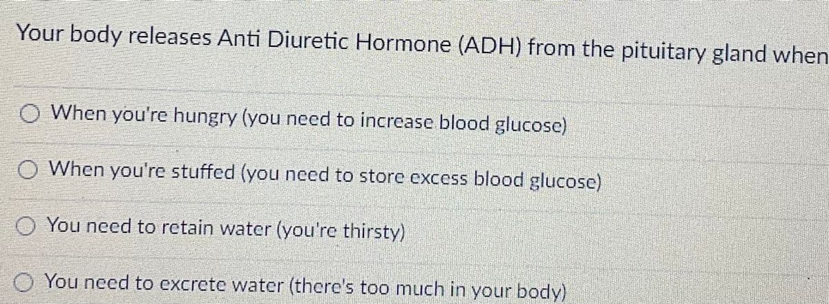 Your body releases Anti Diuretic Hormone (ADH) from the pituitary gland when
When you're hungry (you need to increase blood glucose)
When you're stuffed (you need to store excess blood glucose)
O You need to retain water (you're thirsty)
You need to excrete water (there's too much in your body)