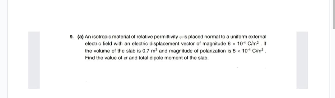 9. (a) An isotropic material of relative permittivity & is placed normal to a uniform external
electric field with an electric displacement vector of magnitude 6 x 10-4 C/m2 . If
the volume of the slab is 0.7 m³ and magnitude of polarization is 5 x 104 C/m? .
Find the value of ɛr and total dipole moment of the slab.
