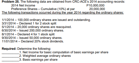 Problem 25. The following data are obtained from CRC-ACE's 2014 accounting records:
2014 Net Income
P10,000,000
20,000,000
Preference Shares - Cumulative (10%) at par
The following transactions occurred during the year 2014 regarding the ordinary shares:
1/1/2014 – 100,000 ordinary shares are issued and outstanding.
3/31/2014 - Declared 1 for 2 stock split
5/1/2014 - 20,000 ordinary shares are reacquired.
6/30/2014 - Issued 200,000 ordinary shares.
8/1/2014 - Declared 4 for 1 stock split
9/30/2014 – Isued 50,000 ordinary shares.
11/01/2014 - Declared 20% stock dividends.
Required: Detemine the following:
1. Net Income for basic computation of basic earnings per share
2. Weighted average ordinary shares
3. Basic earnings per share
