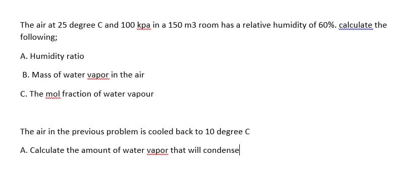 The air at 25 degree C and 100 kpa in a 150 m3 room has a relative humidity of 60%. calculate the
whw
following;
A. Humidity ratio
B. Mass of water vapor in the air
C. The mol fraction of water vapour
The air in the previous problem is cooled back to 10 degree C
A. Calculate the amount of water vapor that will condense
wwh m
