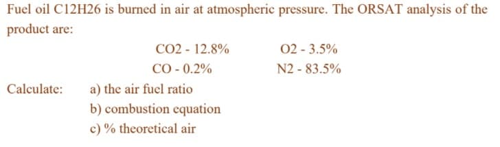 Fuel oil C12H26 is burned in air at atmospheric pressure. The ORSAT analysis of the
product are:
CO2 - 12.8%
CO - 0.2%
02 - 3.5%
N2 - 83.5%
a) the air fuel ratio
b) combustion cquation
Calculate:
c) % theoretical air

