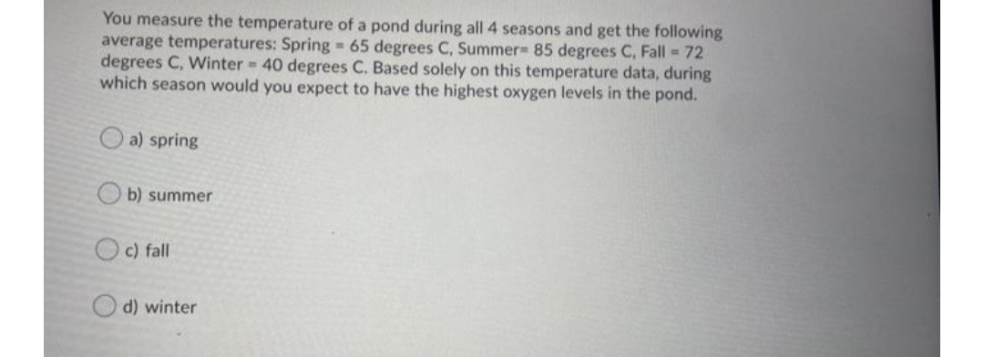 You measure the temperature of a pond during all 4 seasons and get the following
average temperatures: Spring = 65 degrees C, Summer 85 degrees C, Fall 72
degrees C, Winter = 40 degrees C. Based solely on this temperature data, during
which season would you expect to have the highest oxygen levels in the pond.
O a) spring
b) summer
O c) fall
d) winter
