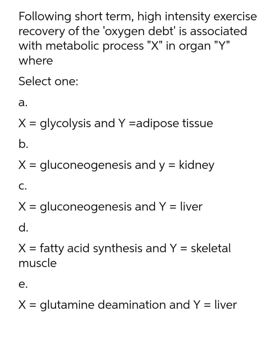 Following short term, high intensity exercise
recovery of the 'oxygen debt' is associated
with metabolic process "X" in organ "Y"
where
Select one:
а.
X = glycolysis and Y =adipose tissue
b.
X = gluconeogenesis and y = kidney
С.
X = gluconeogenesis and Y = liver
d.
X = fatty acid synthesis and Y = skeletal
muscle
е.
X = glutamine deamination and Y = liver
