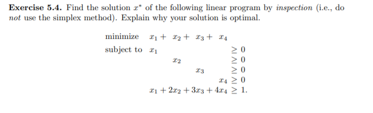 Exercise 5.4. Find the solution r* of the following linear program by inspection (i.e., do
not use the simplex method). Explain why your solution is optimal.
minimize
x1 + *2+ *3+ x4
subject to 21
13
L4 > 0
xi + 2x2 + 3r3 + 4x4 > 1.
