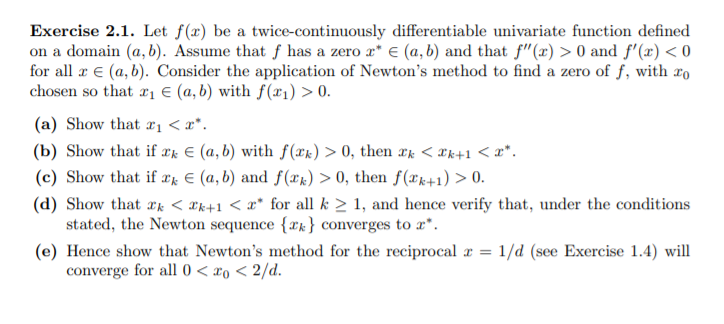 Exercise 2.1. Let f(x) be a twice-continuously differentiable univariate function defined
on a domain (a, b). Assume that f has a zero r* € (a, b) and that f"(x) > 0 and f'(x) < 0
for all æ € (a, b). Consider the application of Newton's method to find a zero of f, with xo
chosen so that r, € (a, b) with f(x1) > 0.
(a) Show that xị < x*.
(b) Show that if ¤k E (a, b) with f(xk) > 0, then xk < *k+1 < x*.
(c) Show that if xk € (a, b) and f(xk) > 0, then f(xk+1) > 0.
(d) Show that æk < æk+1 < x* for all k > 1, and hence verify that, under the conditions
stated, the Newton sequence {xk} converges to x*.
(e) Hence show that Newton's method for the reciprocal r = 1/d (see Exercise 1.4) will
converge for all 0 < xo < 2/d.
