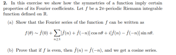 2. In this exercise we show how the symmetries of a function imply certain
properties of its Fourier coefficients. Let f be a 27-periodic Riemann integrable
function defined on R.
(a) Show that the Fourier series of the function f can be written as
f(0) ~ ƒ(0) + L (n) + ƒ(-n)] cos no + i[f(n) – ƒ(-n)] sin nô.
n21
(b) Prove that if ƒ is even, then f (n) = f(-n), and we get a cosine series.

