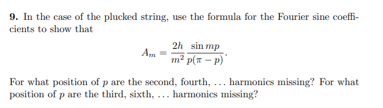 9. In the case of the plucked string, use the formula for the Fourier sine coeffi-
cients to show that
2h sin mp
Am
т? р(т — р)
For what position of p are the second, fourth, ... harmonics missing? For what
position of p are the third, sixth, ... harmonics missing?
