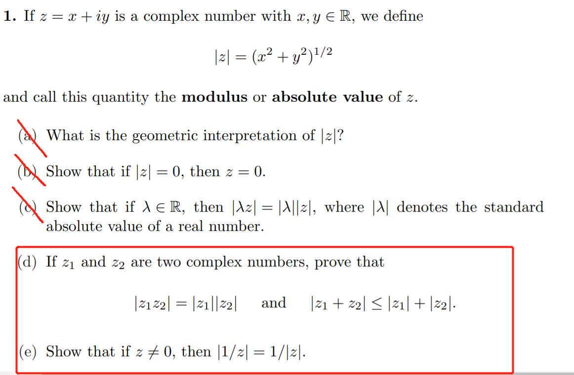 1. If z = x + iy is a complex number with x, y E R, we define
|2| = (x² + y²)!/2
and call this quantity the modulus or absolute value of z.
What is the geometric interpretation of |z|?
Show that if |z| = 0, then z =
: 0.
Show that ifd ER, then |dz| = |A||2|, where |A| denotes the standard
absolute value of a real number.
(d) If z1 and z2 are two complex numbers, prove that
|212| = |21||2|
and
|21 + z2| < |21| + |2|.
(e) Show that if z + 0, then |1/2| = 1/|2|.
