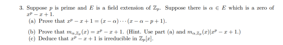 3. Suppose p is prime and E is a field extension of Zp. Suppose there is a e E which is a zero of
xP – x + 1.
(a) Prove that xP – x +1 = (x – a) · · · (x – a – p+ 1).
(b) Prove that ma,z,(x) = xP – x+1. (Hint. Use part (a) and ma,Z,(x)|xP – x + 1.)
(c) Deduce that æP – x +1 is irreducible in Zp[r].
