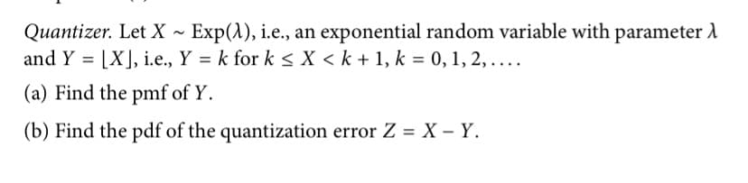 Quantizer. Let X ~ Exp(1), i.e., an exponential random variable with parameter A
and Y = [X], i.e., Y = k for k <X < k + 1, k = 0, 1, 2,....
%D
(a) Find the pmf of Y.
(b) Find the pdf of the quantization error Z = X – Y.
