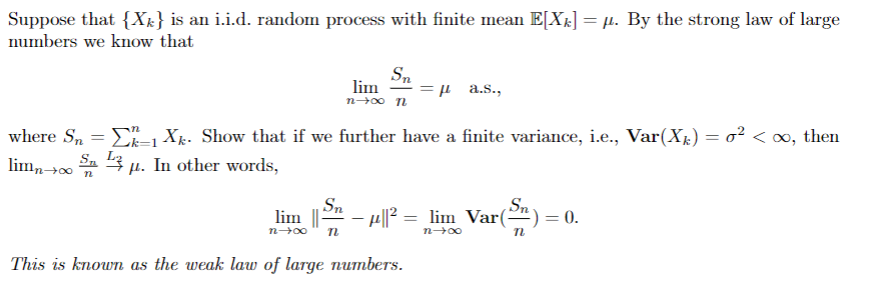 Suppose that {Xk} is an i.i.d. random process with finite mean E[X;] = µ. By the strong law of large
numbers we know that
Sn
lim
=µ a.s.,
where S, = E, Xg. Show that if we further have a finite variance, i.e., Var(Xr) = o² < o, then
lim,→0
Sa 3 µ. In other words,
Sn
lim ||-
Sn
- H||? = lim Var(-").
0.
n00
00u
This is known as the weak law of large numbers.
