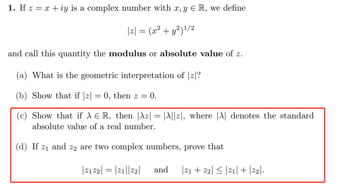 1. If z = x + iy is a complex number with x, y E R, we define
|2| = (a² + y²)!/2
and call this quantity the modulus or absolute value of z.
(a) What is the geometric interpretation of |2|?
(b) Show that if |z| = 0, then z = 0.
(c) Show that if A e R, then |Az| = |A||2|, where |A| denotes the standard
absolute value of a real number.
(d) If z1 and z2 are two complex numbers, prove that
|212| = |21||2|
and
|21 + z2| < |21| + |22|.

