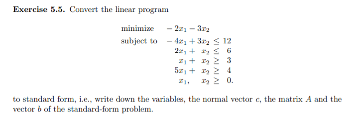 Exercise 5.5. Convert the linear program
minimize
- 2x1 – 3x2
subject to - 4x1 + 3x2 < 12
2x1 + x2 < 6
X1 + r2 > 3
5x1 + x2 > 4
x2 > 0.
X1,
to standard form, i.e., write down the variables, the normal vector c, the matrix A and the
vector b of the standard-form problem.
