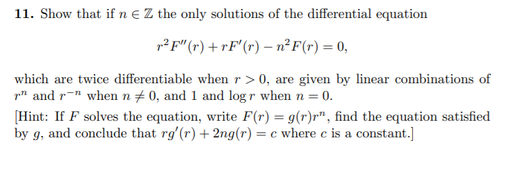 11. Show that if n E Z the only solutions of the differential equation
p? F" (r) + rF'(r) – n²F(r) = 0,
which are twice differentiable when r > 0, are given by linear combinations of
p and r-" when n + 0, and 1 and log r when n = 0.
[Hint: If F solves the equation, write F(r) = g(r)r", find the equation satisfied
by g, and conclude that rg'(r) + 2ng(r) = c where c is a constant.]
