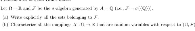 Let N = R and F be the o-algebra generated by A = Q (i.e., F = o ({Q})).
(a) Write explicitly all the sets belonging to F.
(b) Characterize all the mappings X : 2 → R that are random variables with respect to (2, F)

