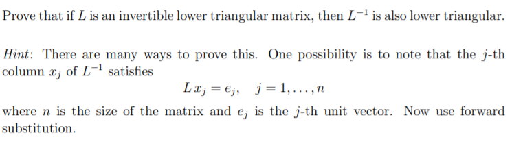 Prove that if L is an invertible lower triangular matrix, then L-1 is also lower triangular.
Hint: There are many ways to prove this. One possibility is to note that the j-th
column x; of L-1 satisfies
Lx; = e;, j = 1, .., n
where n is the size of the matrix and e; is the j-th unit vector. Now use forward
substitution.
