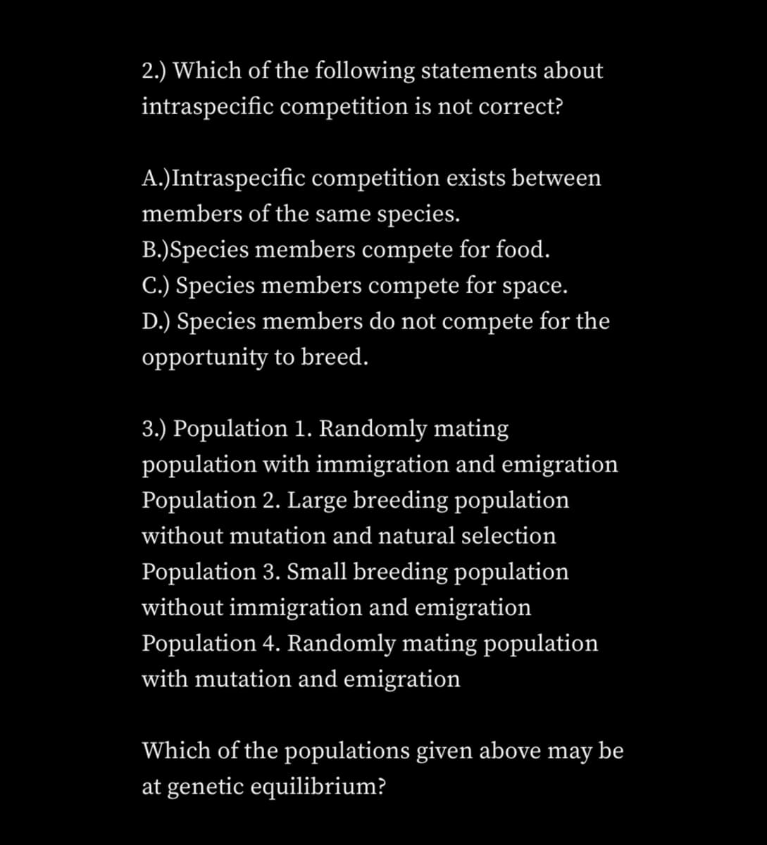 2.) Which of the following statements about
intraspecific competition is not correct?
A.)Intraspecific competition exists between
members of the same species.
B.)Species members compete for food.
C.) Species members compete for space.
D.) Species members do not compete for the
opportunity to breed.
3.) Population 1. Randomly mating
population with immigration and emigration
Population 2. Large breeding population
without mutation and natural selection
Population 3. Small breeding population
without immigration and emigration
Population 4. Randomly mating population
with mutation and emigration
Which of the populations given above may be
at genetic equilibrium?
