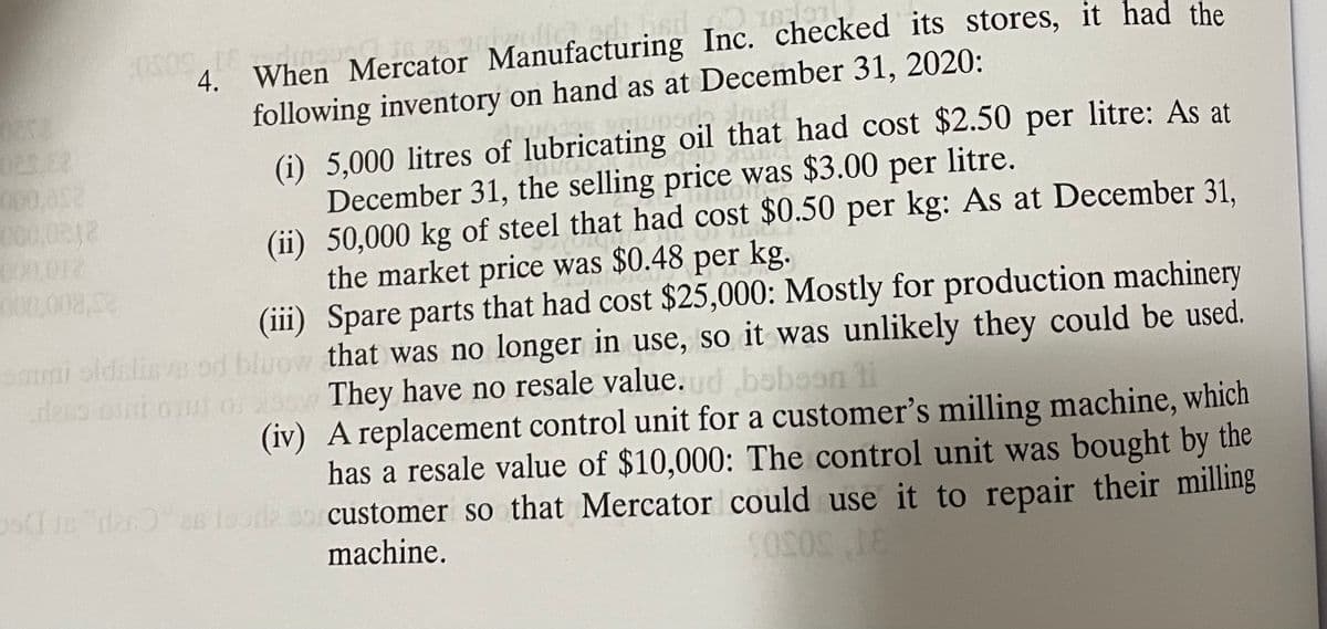 4. When Mercator Manufacturing Inc. checked its stores, it had the
following inventory on hand as at December 31, 2020:
(i) 5,000 litres of lubricating oil that had cost $2.50 per litre: As at
December 31, the selling price was $3.00 per
(ii) 50,000 kg of steel that had cost $0.50 per kg: As at December 31,
the market price was $0.48 per kg.
(iii) Spare parts that had cost $25,000: Mostly for production machinery
000.052
litre.
000,008.52
ammi oldsline od bluow that was no longer in use, so it was unlikely they could be used.
They have no resale value.d bobaon ti
(iv) A replacement control unit for a customer's milling machine, which
has a resale value of $10,000: The control unit was bought by the
der as loorle sor customer so that Mercator could use it to repair their milling
machine.
