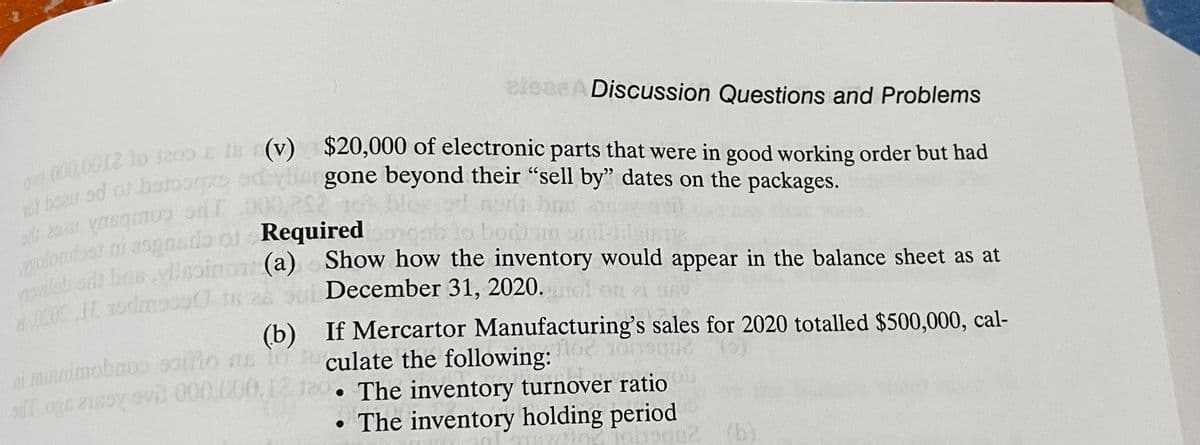 eleasA Discussion Questions and Problems
eno c (V) $20,000 of electronic parts that were in good working order but had
gone beyond their "sell by" dates on the packages.
10l boau od o
los od n
bas
bod
(a) Show how the inventory would appear in the balance sheet as at
December 31, 2020.
ponlab
(b) If Mercartor Manufacturing's sales for 2020 totalled $500,000, cal-
culate the following:
i muinimobaos ooiho an
o6 218oy vi 000.000.12 120 • The inventory turnover ratio
• The inventory holding period
(b)
20berior
