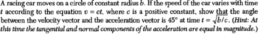 A racing car moves on a circle of constant radius b. If the speed of the car varies with time
t according to the equation = ct, where c is a positive constant, show that the angle
between the velocity vector and the acceleration vector is 45° at time t = √√b/c. (Hint: At
this time the tangential and normal components of the acceleration are equal in magnitude.)