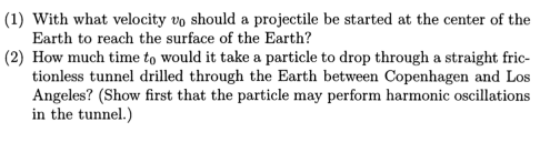 (1) With what velocity vo should a projectile be started at the center of the
Earth to reach the surface of the Earth?
(2) How much time to would it take a particle to drop through a straight fric-
tionless tunnel drilled through the Earth between Copenhagen and Los
Angeles? (Show first that the particle may perform harmonic oscillations
in the tunnel.)