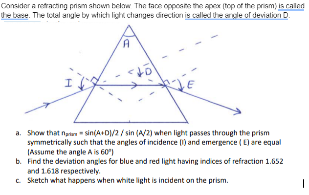 Consider a refracting prism shown below. The face opposite the apex (top of the prism) is called
the base. The total angle by which light changes direction is called the angle of deviation D.
I
A
to
a. Show that nprism = sin(A+D)/2/ sin (A/2) when light passes through the prism
symmetrically such that the angles of incidence (1) and emergence (E) are equal
(Assume the angle A is 60°)
b. Find the deviation angles for blue and red light having indices of refraction 1.652
and 1.618 respectively.
c. Sketch what happens when white light is incident on the prism.
I