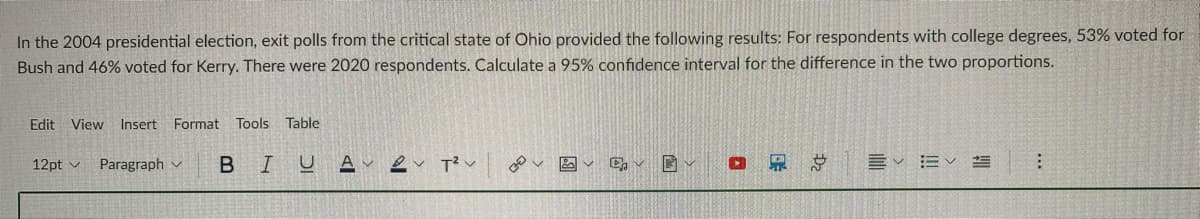 In the 2004 presidential election, exit polls from the critical state of Ohio provided the following results: For respondents with college degrees, 53% voted for
Bush and 46% voted for Kerry. There were 2020 respondents. Calculate a 95% confidence interval for the difference in the two proportions.
Edit View Insert Format
Tools
Table
12pt v Paragraph v
BIU
总
言v 三く
