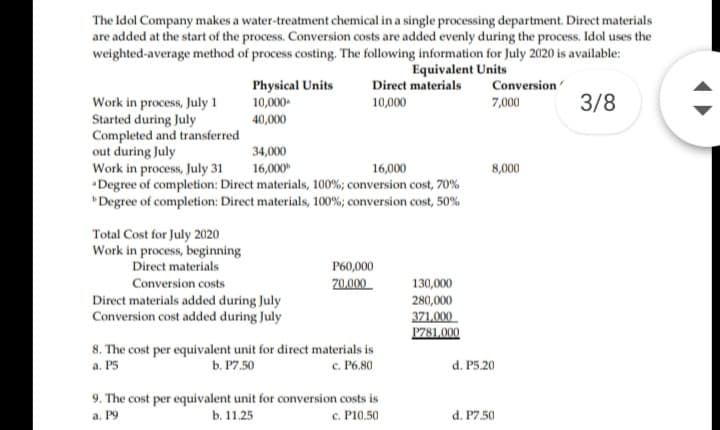 The Idol Company makes a water-treatment chemical in a single processing department. Direct materials
are added at the start of the process. Conversion costs are added evenly during the process. Idol uses the
weighted-average method of process costing. The following information for July 2020 is available:
Equivalent Units
Direct materials
Physical Units
Conversion
3/8
Work in process, July 1
Started during July
Completed and transferred
out during July
Work in process, July 31
•Degree of completion: Direct materials, 100%; conversion cost, 70%
"Degree of completion: Direct materials, 100%; conversion cost, 50%
10,000-
10,000
7,000
40,000
34,000
16,000"
16,000
8,000
Total Cost for July 2020
Work in process, beginning
Direct materials
P60,000
Conversion costs
70,000
130,000
Direct materials added during July
Conversion cost added during July
280,000
371,000
P781,000
8. The cost per equivalent unit for direct materials is
b. P7.50
c. P6.80
a. P5
d. P5.20
9. The cost per equivalent unit for conversion costs is
b. 11.25
а. Р9
c. P10.50
d. P7.50
