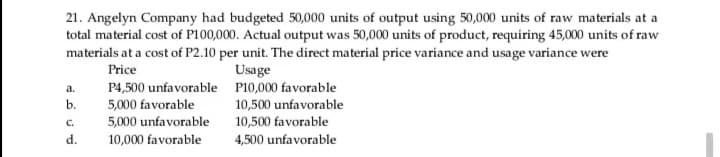 21. Angelyn Company had budgeted 50,000 units of output using 50,000 units of raw materials at a
total material cost of P100,000. Actual output was 50,000 units of product, requiring 45,000 units of raw
materials at a cost of P2.10 per unit. The direct material price variance and usage variance were
Price
Usage
P4,500 unfavorable P10,000 favorable
5,000 favorable
5,000 unfavorable
10,000 favorable
a.
b.
10,500 unfavorable
10,500 favorable
4,500 unfavorable
C.
d.
