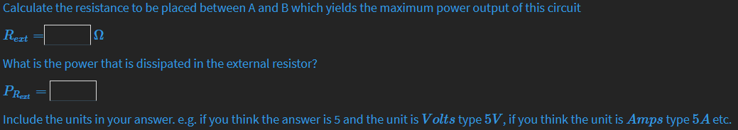 Calculate the resistance to be placed between A and B which yields the maximum power output of this circuit
Rezt
U
What is the power that is dissipated in the external resistor?
PRezt
Include the units in your answer. e.g. if you think the answer is 5 and the unit is Volts type 5V, if you think the unit is Amps type 5A etc.
