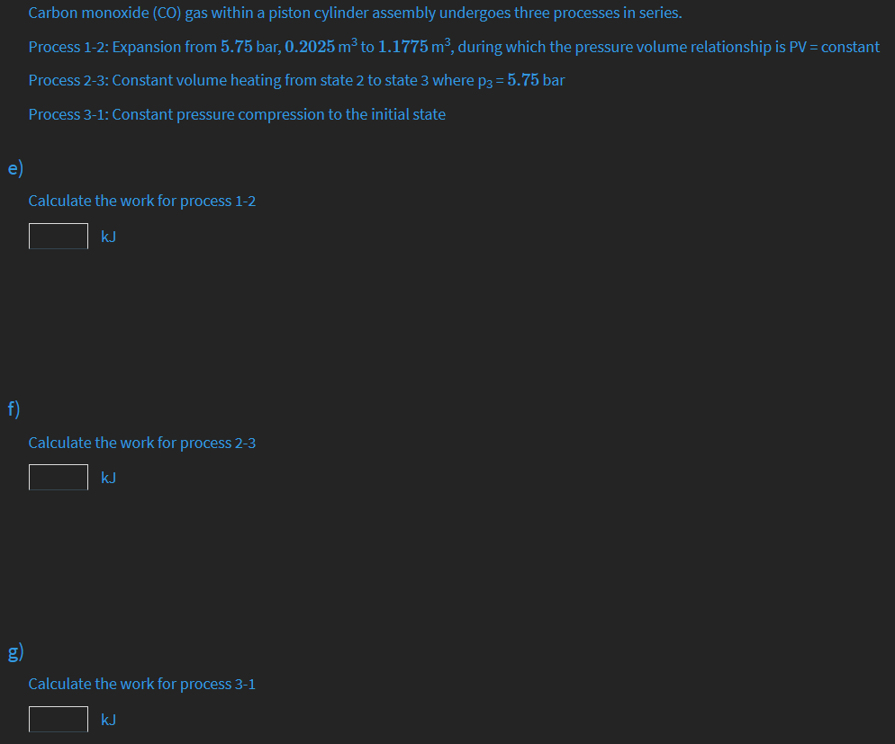 Carbon monoxide (CO) gas within a piston cylinder assembly undergoes three processes in series.
Process 1-2: Expansion from 5.75 bar, 0.2025 m³ to 1.1775 m³, during which the pressure volume relationship is PV = constant
Process 2-3: Constant volume heating from state 2 to state 3 where p3 = 5.75 bar
Process 3-1: Constant pressure compression to the initial state
e)
Calculate the work for process 1-2
kJ
f)
Calculate the work for process 2-3
kJ
g)
Calculate the work for process 3-1
kJ
