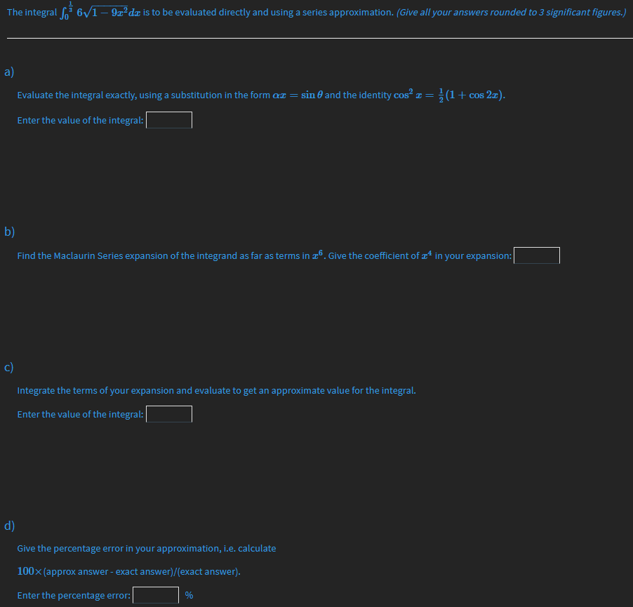 The integral o" 6y1 – 9x? dr is to be evaluated directly and using a series approximation. (Give all your answers rounded to 3 significant figures.)
a)
Evaluate the integral exactly, using a substitution in the form ax = sin 0 and the identity cos² ¤ = ; (1+ cos 2æ).
Enter the value of the integral:
b)
Find the Maclaurin Series expansion of the integrand as far as terms in æº. Give the coefficient of * in your expansion:
c)
Integrate the terms of your expansion and evaluate to get an approximate value for the integral.
Enter the value of the integral:
d)
Give the percentage error in your approximation, i.e. calculate
100x (approx answer - exact answer)/(exact answer).
Enter the percentage error:
%
