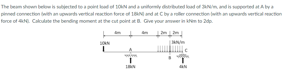 The beam shown below is subjected to a point load of 10kN and a uniformly distributed load of 3kN/m, and is supported at A by a
pinned connection (with an upwards vertical reaction force of 18KN) and at C by a roller connection (with an upwards vertical reaction
force of 4kN). Calculate the bending moment at the cut point at B. Give your answer in kNm to 2dp.
4m
to
4m
2m | 2m
10kN
| 3kN/m
A
18kN
4kN
