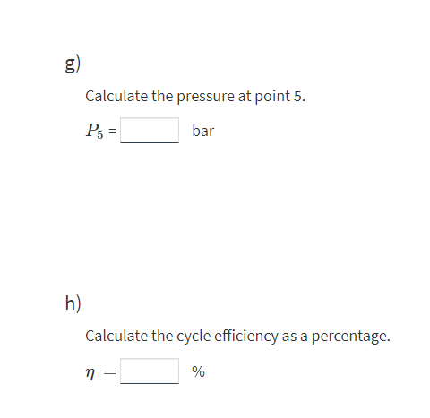 g)
Calculate the pressure at point 5.
P5 =
bar
h)
Calculate the cycle efficiency as a percentage.
%
