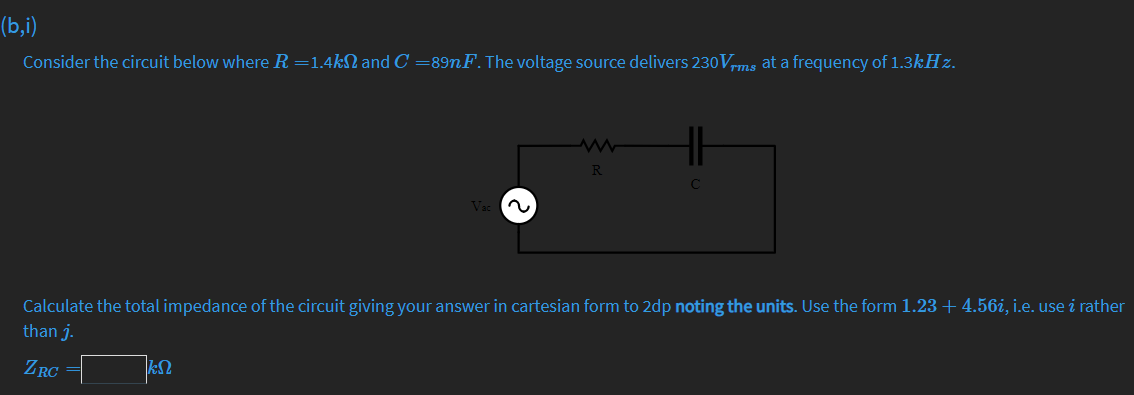 (b,i)
Consider the circuit below where R =1.4kN and C =89nF. The voltage source delivers 230Vms at a frequency of 1.3kHz.
TMS
R
C
Vac a
Calculate the total impedance of the circuit giving your answer in cartesian form to 2dp noting the units. Use the form 1.23 + 4.56i, i.e. use i rather
than j.
ZRC
