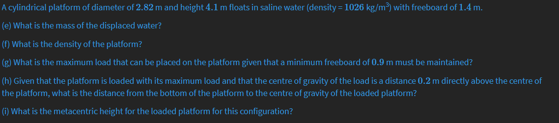 A cylindrical platform of diameter of 2.82 m and height 4.1 m floats in saline water (density = 1026 kg/m³) with freeboard of 1.4 m.
(e) What is the mass of the displaced water?
(f) What is the density of the platform?
(g) What is the maximum load that can be placed on the platform given that a minimum freeboard of 0.9 m must be maintained?
(h) Given that the platform is loaded with its maximum load and that the centre of gravity of the load is a distance 0.2 m directly above the centre of
the platform, what is the distance from the bottom of the platform to the centre of gravity of the loaded platform?
(i) What is the metacentric height for the loaded platform for this configuration?
