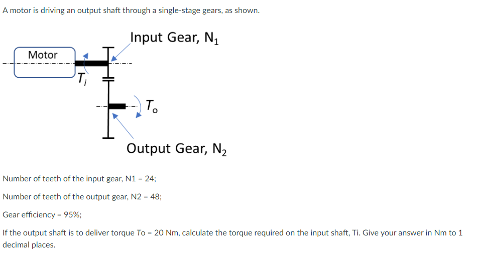 A motor is driving an output shaft through a single-stage gears, as shown.
Input Gear, N,
Motor
To
Output Gear, N2
Number of teeth of the input gear, N1 = 24;
Number of teeth of the output gear, N2 = 48;
Gear efficiency = 95%;
%3!
If the output shaft is to deliver torque To = 20 Nm, calculate the torque required on the input shaft, Ti. Give your answer in Nm to 1
decimal places.
