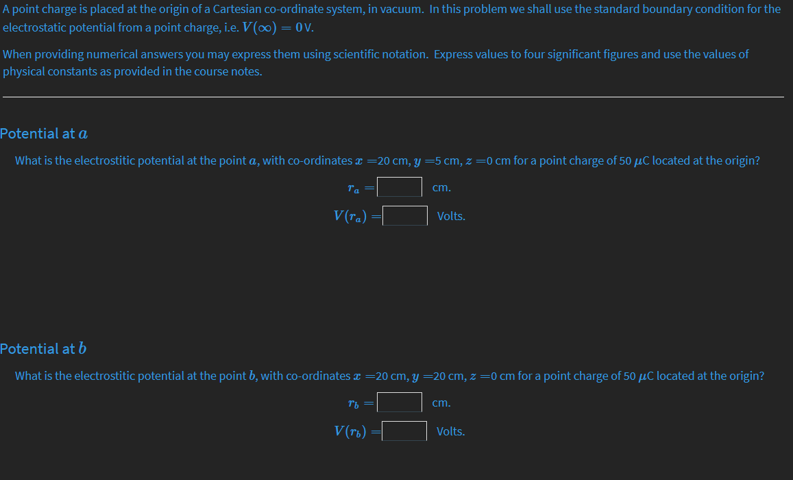A point charge is placed at the origin of a Cartesian co-ordinate system, in vacuum. In this problem we shall use the standard boundary condition for the
electrostatic potential from a point charge, i.e. V(o0) = 0V.
When providing numerical answers you may express them using scientific notation. Express values to four significant figures and use the values of
physical constants as provided in the course notes.
Potential at a
What is the electrostitic potential at the point a, with co-ordinates x =20 cm, y =5 cm, z =0 cm for a point charge of 50 µC located at the origin?
Ta =
cm.
V(ra)
Volts.
Potential at b
What is the electrostitic potential at the point b, with co-ordinates x =20 cm, y =20 cm, z =0 cm for a point charge of 50 µC located at the origin?
cm.
V (rt)
Volts.

