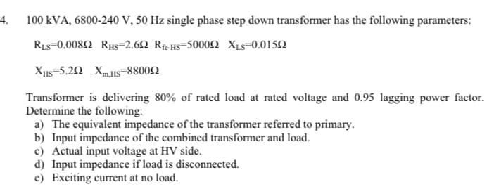 4.
100 kVA, 6800-240 V, 50 Hz single phase step down transformer has the following parameters:
Ris-0.008Ω RuS-2.6Ω ReHS-5000Ω X-0.015Ω
Xµs=5.22 Xm.Hs=88002
Transformer is delivering 80% of rated load at rated voltage and 0.95 lagging power factor.
Determine the following:
a) The equivalent impedance of the transformer referred to primary.
b) Input impedance of the combined transformer and load.
c) Actual input voltage at HV side.
d) Input impedance if load is disconnected.
e) Exciting current at no load.
