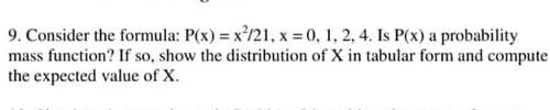 9. Consider the formula: P(x) = x/21, x 0, 1, 2, 4. Is P(x) a probability
mass function? If so, show the distribution of X in tabular form and compute
the expected value of X.
