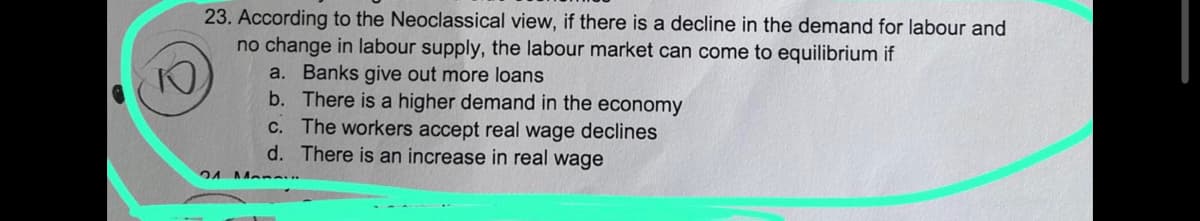 23. According to the Neoclassical view, if there is a decline in the demand for labour and
no change in labour supply, the labour market can come to equilibrium if
P
21
a. Banks give out more loans
b.
There is a higher demand in the economy
The workers accept real wage declines
There is an increase in real wage
c.
d.
Mannin