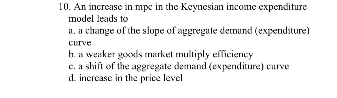 10. An increase in mpc in the Keynesian income expenditure
model leads to
a. a change of the slope of aggregate demand (expenditure)
curve
b. a weaker goods market multiply efficiency
c. a shift of the aggregate demand (expenditure) curve
d. increase in the price level